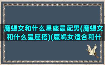 魔蝎女和什么星座最配男(魔蝎女和什么星座搭)(魔蝎女适合和什么星座组c p)